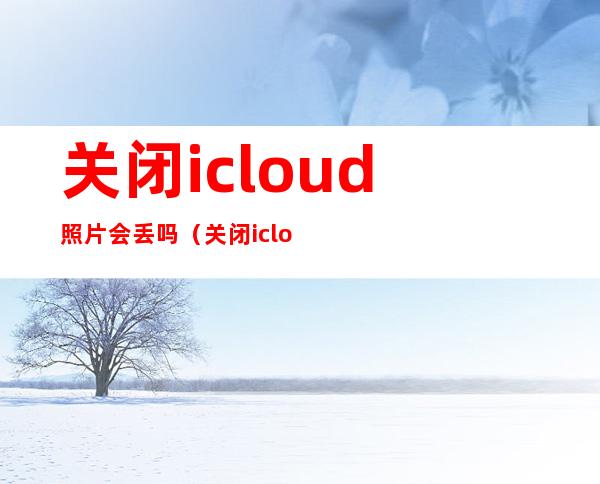 关闭icloud照片会丢吗（关闭icloud照片会丢吗从iphone移除）