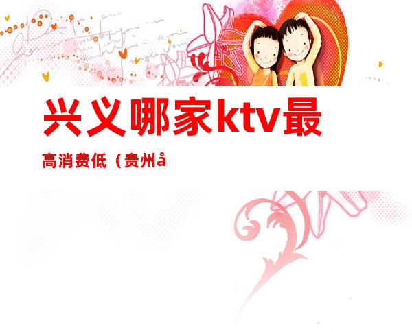 兴义哪家ktv最高消费低（贵州兴义ktv小费多少）