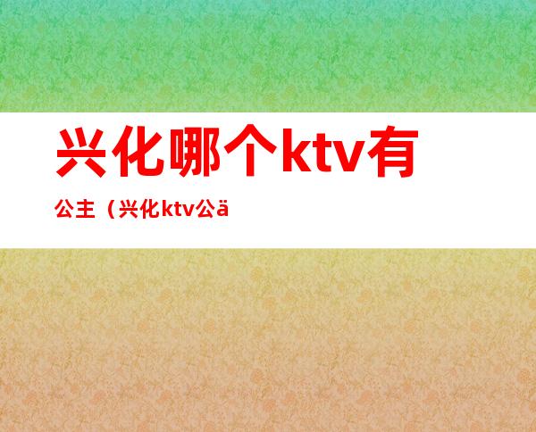 兴化哪个ktv有公主（兴化ktv公主联系）