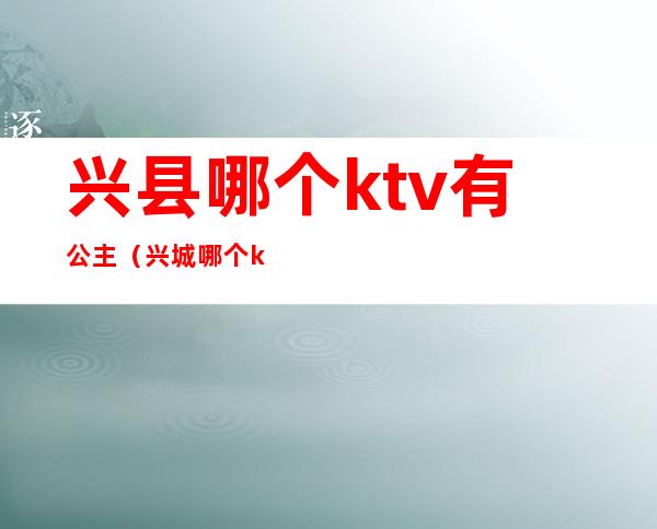 兴县哪个ktv有公主（兴城哪个ktv公主好看）