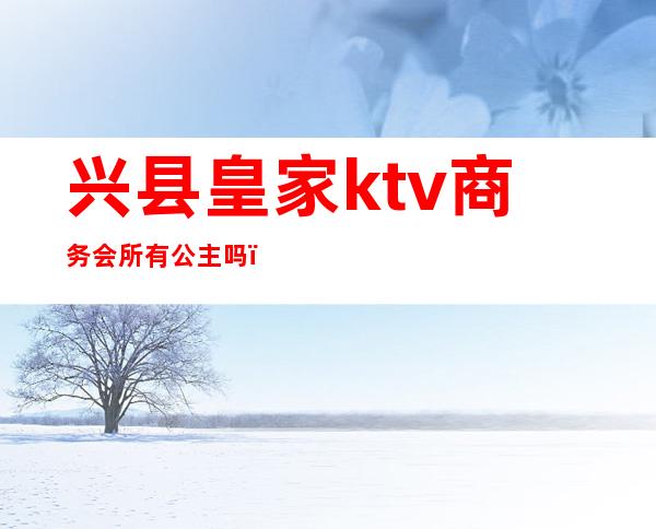 兴县皇家ktv商务会所有公主吗（张掖皇家国会ktv）