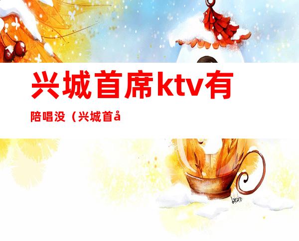 兴城首席ktv有陪唱没（兴城首席ktv经理）