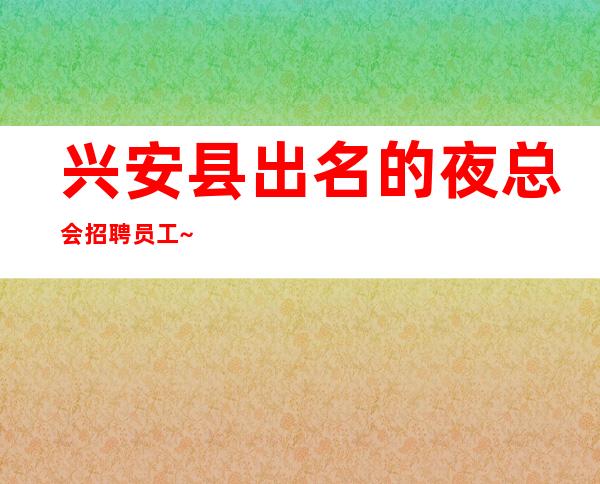 兴安县出名的夜总会招聘员工~带你挣~没有经验不担心