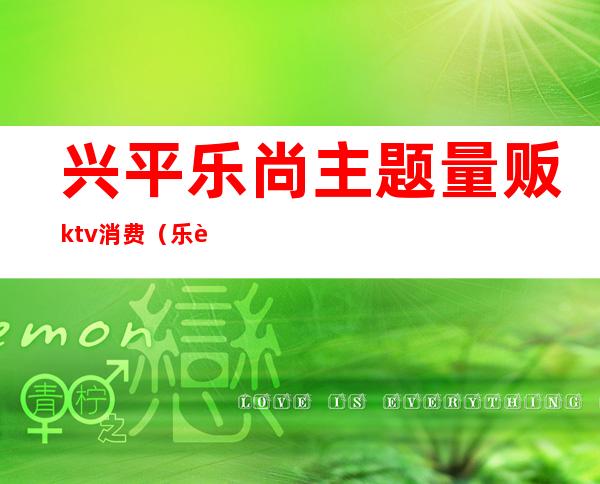 兴平乐尚主题量贩ktv消费（乐至县乐尚ktv）