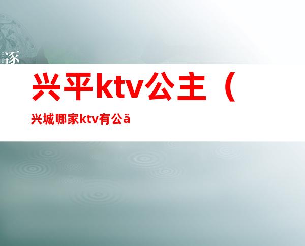 兴平ktv公主（兴城哪家ktv有公主）