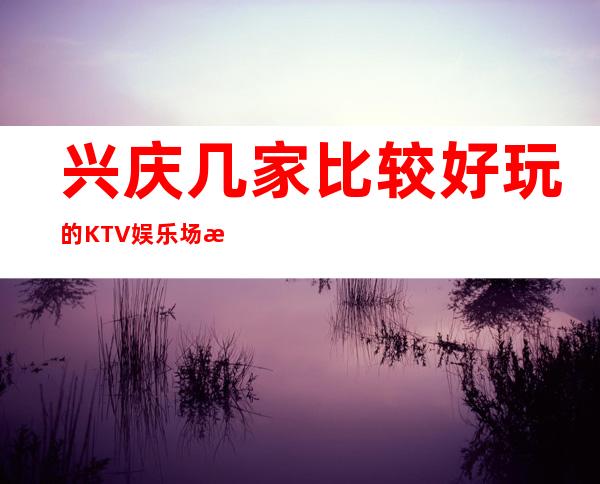 兴庆几家比较好玩的KTV娱乐场所推荐！消费地址一览 – 银川兴庆商务KTV