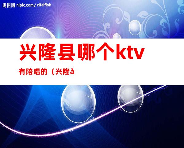 兴隆县哪个ktv有陪唱的（兴隆县哪个ktv有陪唱的服务）