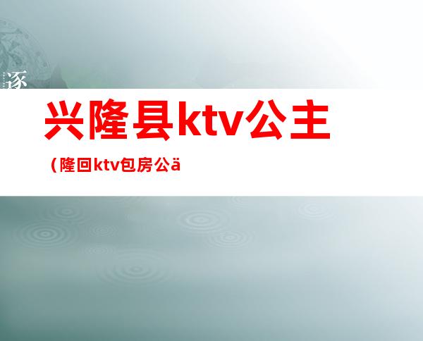 兴隆县ktv公主（隆回ktv包房公主）