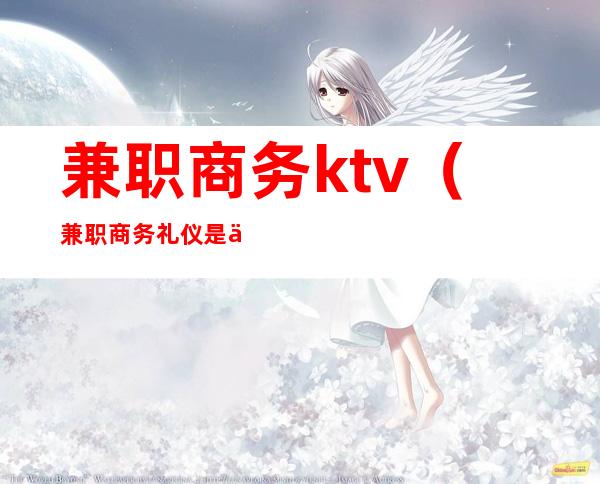 兼职商务ktv（兼职商务礼仪是什么意思）