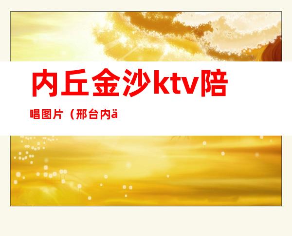 内丘金沙ktv陪唱图片（邢台内丘金沙ktv多大）