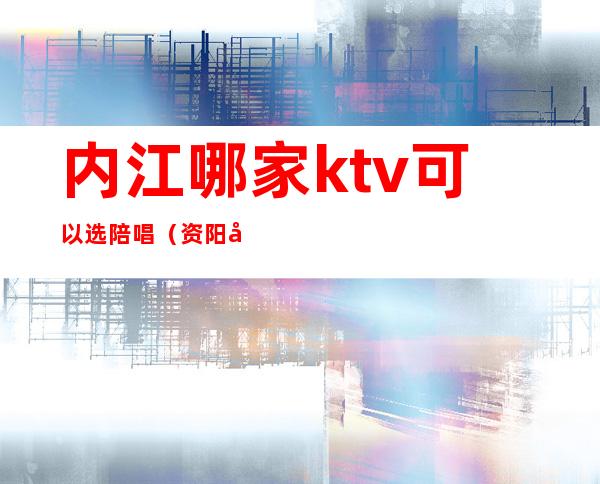 内江哪家ktv可以选陪唱（资阳哪些ktv有陪唱）