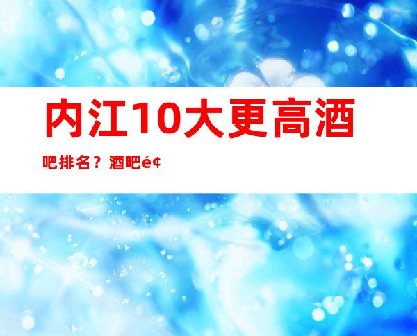 内江10大更高酒吧排名？酒吧预订优惠多多酒买二送一？