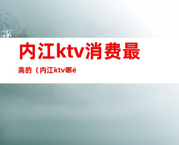 内江ktv消费最高的（内江ktv哪里便宜）