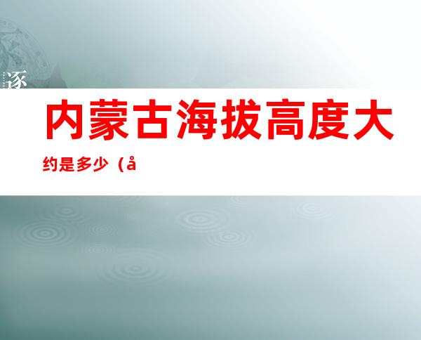 内蒙古海拔高度大约是多少（内蒙古的海拔高度）