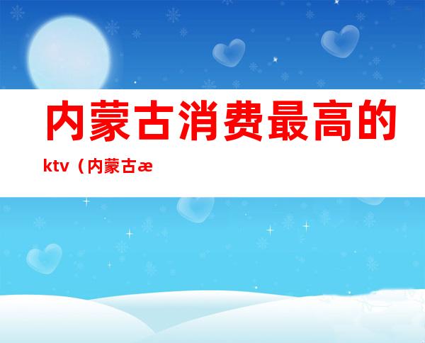 内蒙古消费最高的ktv（内蒙古消费最高的城市）