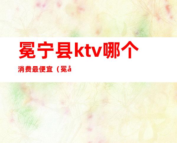 冕宁县ktv哪个消费最便宜（冕宁县ktv哪个消费最便宜点）