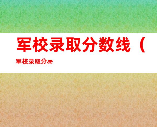 军校录取分数线（军校录取分数线是多少）