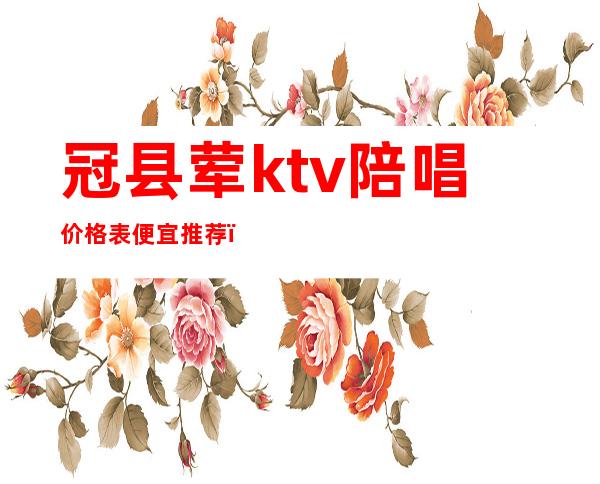 冠县荤ktv陪唱价格表便宜推荐（冠县哪个ktv有坐台）