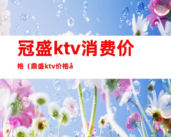 冠盛ktv消费价格（鼎盛ktv价格如何）