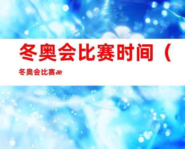 冬奥会比赛时间（冬奥会比赛时间和结束时间）