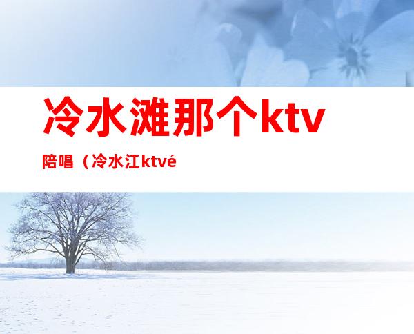 冷水滩那个ktv陪唱（冷水江ktv陪唱女）