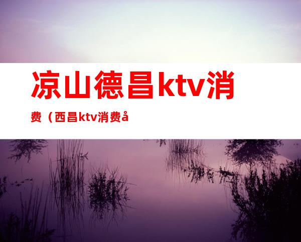 凉山德昌ktv消费（西昌ktv消费如何）