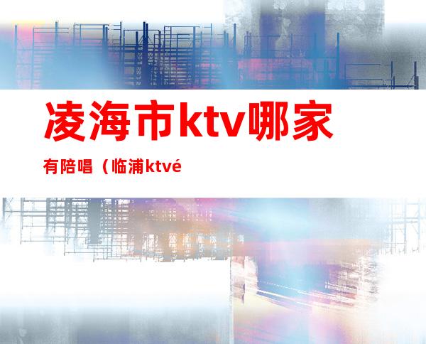 凌海市ktv哪家有陪唱（临浦ktv陪唱）