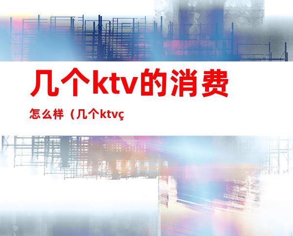 几个ktv的消费怎么样（几个ktv的消费怎么样）