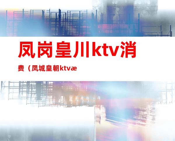 凤岗皇川ktv消费（凤城皇朝ktv怎么样）