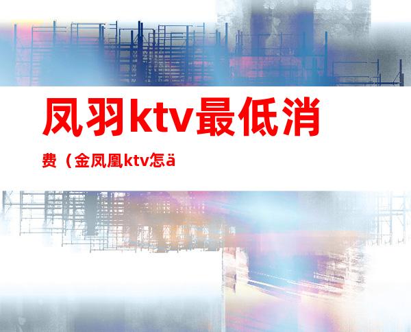 凤羽ktv最低消费（金凤凰ktv怎么样）