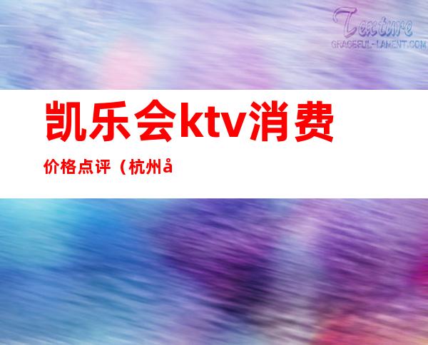 凯乐会ktv消费价格点评（杭州凯乐会ktv怎么样）