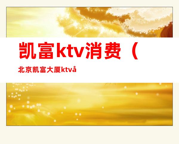 凯富ktv消费（北京凯富大厦ktv几百场）