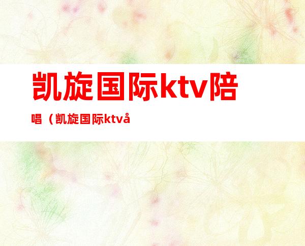 凯旋国际ktv陪唱（凯旋国际ktv大兴店）