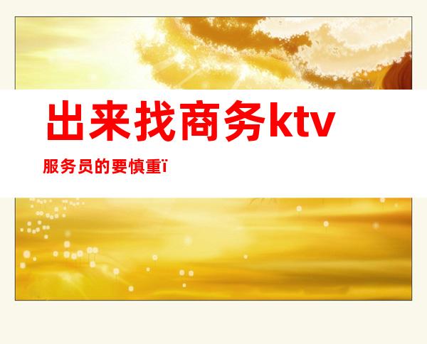 出来找商务ktv服务员的要慎重（去商务ktv工作好吗）