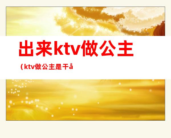 出来ktv做公主（ktv做公主是干嘛的）