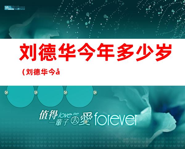 刘德华今年多少岁（刘德华今年多少岁了2022）