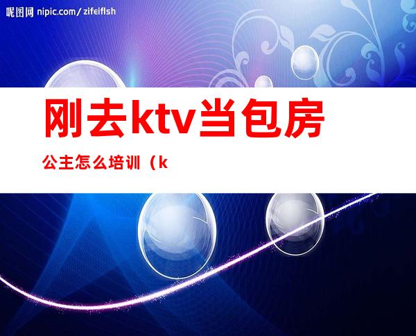 刚去ktv当包房公主怎么培训（ktv包房公主做什么工作的）