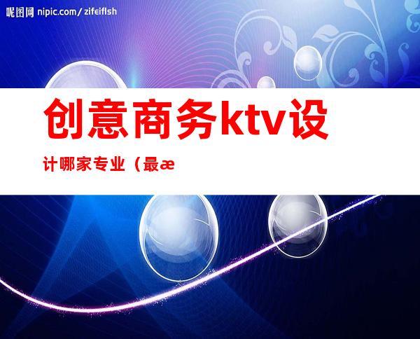 创意商务ktv设计哪家专业（最新ktv设计方案）