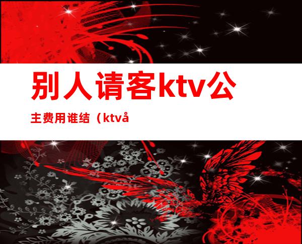 别人请客ktv公主费用谁结（ktv公主客人什么时候给钱的）