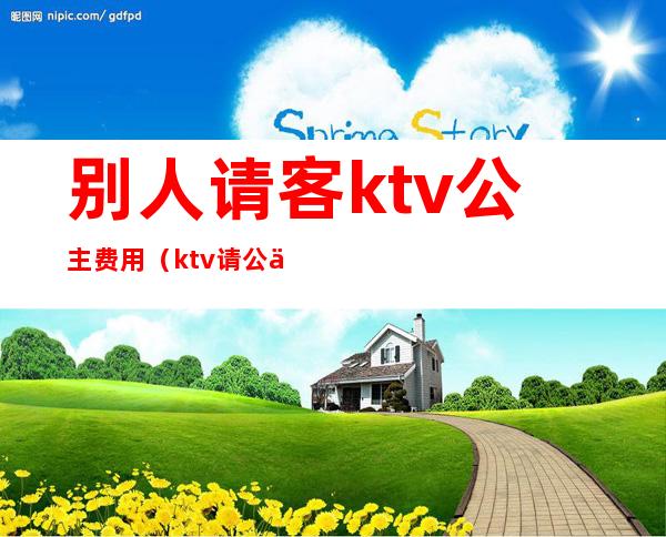 别人请客ktv公主费用（ktv请公主 一般多少钱一次）