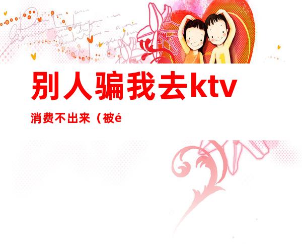 别人骗我去ktv消费不出来（被骗去ktv消费）