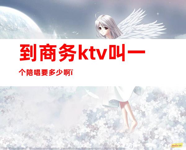 到商务ktv叫一个陪唱要多少啊（）