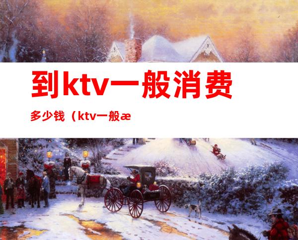 到ktv一般消费多少钱（ktv一般消费怎么样多少钱）