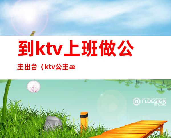 到ktv上班做公主出台（ktv公主怎么上班）