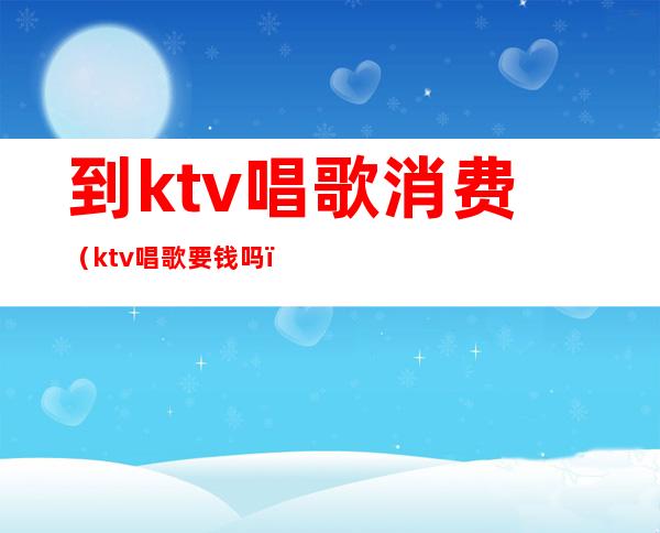 到ktv唱歌消费（ktv唱歌要钱吗）