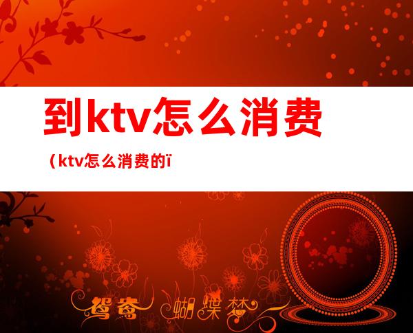 到ktv怎么消费（ktv怎么消费的）