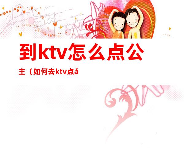 到ktv怎么点公主（如何去ktv点公主）