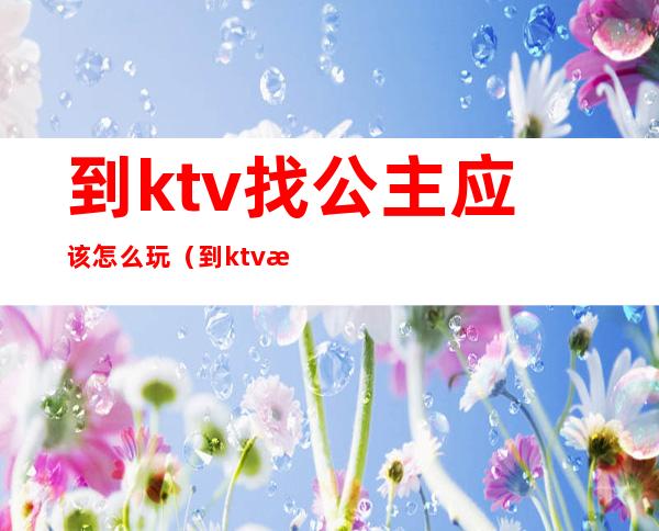 到ktv找公主应该怎么玩（到ktv找公主应该怎么玩）