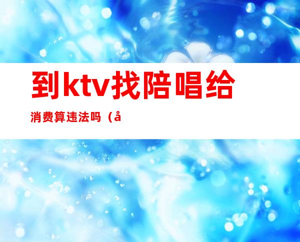 到ktv找陪唱给消费算违法吗（到ktv找陪唱给消费算违法吗怎么举报）