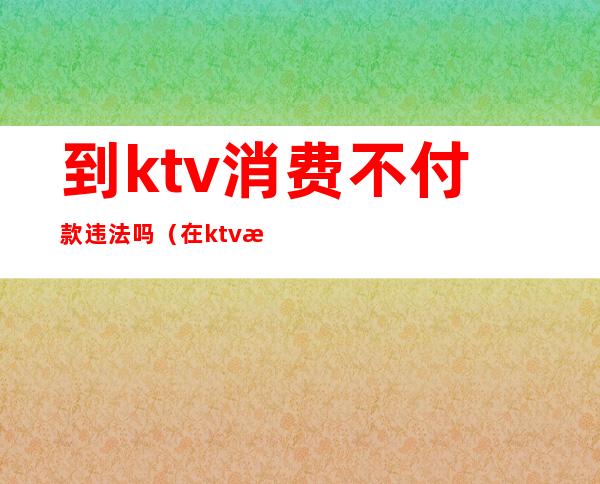 到ktv消费不付款违法吗（在ktv消费不买单怎么处理）